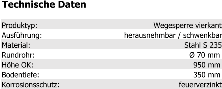Technische Daten Produktyp: Wegesperre vierkant Ausführung: herausnehmbar / schwenkbar Material: Stahl S 235 Rundrohr: Ø 70 mm Höhe OK: 950 mm Bodentiefe: 350 mm Korrosionsschutz: feuerverzinkt